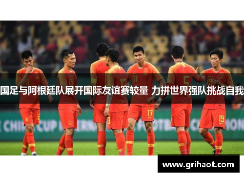 国足与阿根廷队展开国际友谊赛较量 力拼世界强队挑战自我