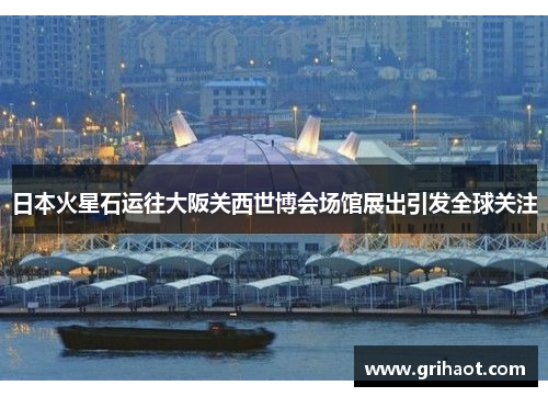 日本火星石运往大阪关西世博会场馆展出引发全球关注