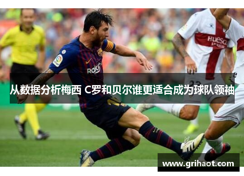 从数据分析梅西 C罗和贝尔谁更适合成为球队领袖
