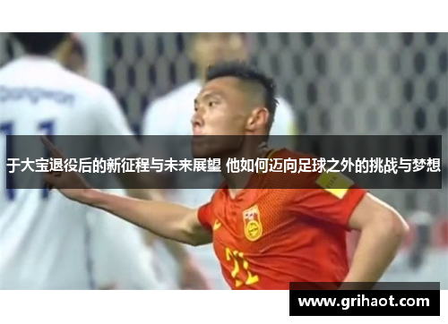 于大宝退役后的新征程与未来展望 他如何迈向足球之外的挑战与梦想