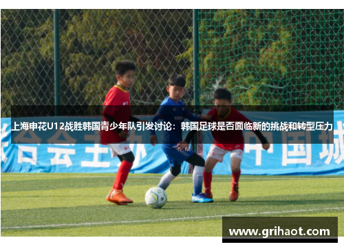 上海申花U12战胜韩国青少年队引发讨论：韩国足球是否面临新的挑战和转型压力