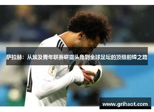 萨拉赫：从埃及青年联赛崭露头角到全球足坛的顶级前锋之路
