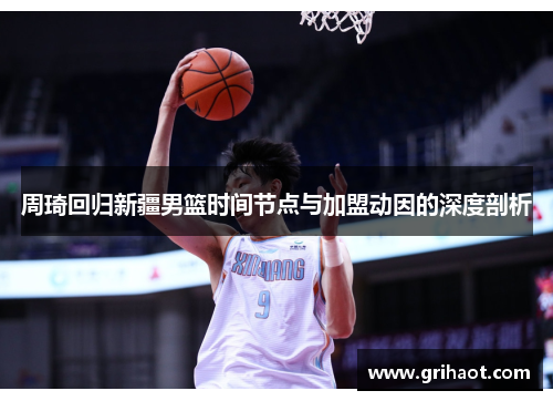 周琦回归新疆男篮时间节点与加盟动因的深度剖析 周琦回归新疆男篮时间节点与加盟动因的深度剖析
