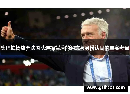 奥巴梅扬放弃法国队选择背后的深意与身份认同的真实考量 奥巴梅扬放弃法国队选择背后的深意与身份认同的真实考量